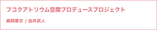 フコクアトリウム空間プロデュースプロジェクト 森岡先生 / 由井先生