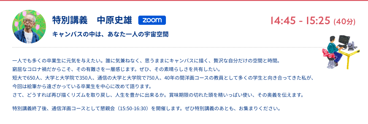 特別講義　中原史雄 キャンバスの中は、あなた一人の宇宙空間 zoom 14:45 - 15:25 (40分) 一人でも多くの卒業生に元気を与えたい。誰に気兼ねなく、思うままにキャンバスに描く、贅沢な自分だけの空間と時間。窮屈なコロナ禍だからこそ、その有難さを一層感じます。ぜひ、その素晴らしさを共有したい。短大で650人、大学と大学院で350人、通信の大学と大学院で750人、40年の間洋画コースの教員として多くの学生と向き合ってきた私が、今回は絵筆から遠ざかっている卒業生を中心に改めて語ります。さて、どうすれば再び描くリズムを取り戻し、人生を豊かに出来るか。賞味期限の切れた頭を精いっぱい使い、その奥義を伝えます。 特別講義終了後、通信洋画コースとして懇親会（15:50-16:30）を開催します。ぜひ特別講義のあとも、お集まりください。