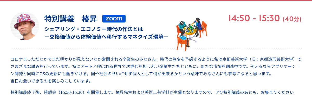 特別講義　椿昇 シェアリング・エコノミー時代の作法とは交換価値から体験価値へ移行するマネタイズ環境 zoom 14:50 - 15:30 (40分) コロナまっただなかでまだ明かりが見えないなか奮闘される卒業生のみなさん。時代の急変を予感するように私は京都芸術大学（旧：京都造形芸術大学）でさまざまな試みを行っています。特にアートと呼ばれる世界で次世代を担う若い卒業生たちとともに、新たな市場を創造中です。例えるならアプリケーション開発と同時にOSの更新にも働きかける。国や社会のせいにせず個人として何が出来るかという意味でみなさんにも参考になると思います。当日お会いできるのを楽しみにしています。 特別講義終了後、懇親会（15:50-16:30）を開催します。椿昇先生および美術工芸学科が主催となりますので、ぜひ特別講義のあとも、お集まりください。