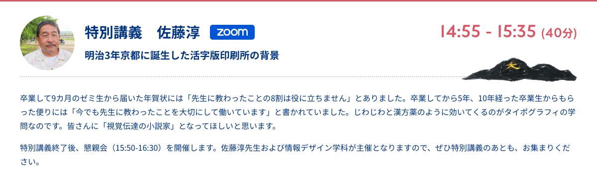 特別講義　佐藤淳 明治3年京都に誕生した活字版印刷所の背景 zoom 14:55 - 15:35 (40分) 卒業して9カ月のゼミ生から届いた年賀状には「先生に教わったことの8割は役に立ちません」とありました。卒業してから5年、10年経った卒業生からもらった便りには「今でも先生に教わったことを大切にして働いています」と書かれていました。じわじわと漢方薬のように効いてくるのがタイポグラフィの学問なのです。皆さんに「視覚伝達の小説家」となってほしいと思います。 特別講義終了後、懇親会（15:50-16:30）を開催します。佐藤淳先生および情報デザイン学科が主催となりますので、ぜひ特別講義のあとも、お集まりください。