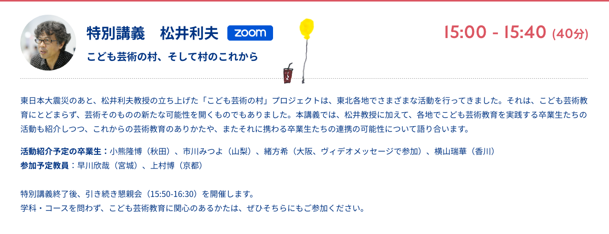 特別講義　松井利夫 こども芸術の村、そして村のこれから zoom 15:00 - 15:40 (40分) 東日本大震災のあと、松井利夫教授の立ち上げた「こども芸術の村」プロジェクトは、東北各地でさまざまな活動を行ってきました。それは、こども芸術教育にとどまらず、芸術そのものの新たな可能性を開くものでもありました。本講義では、松井教授に加えて、各地でこども芸術教育を実践する卒業生たちの活動も紹介しつつ、これからの芸術教育のありかたや、またそれに携わる卒業生たちの連携の可能性について語り合います。 活動紹介予定の卒業生：小熊隆博（秋田）、市川みつよ（山梨）、緒方希（大阪、ヴィデオメッセージで参加）、横山瑞華（香川） 参加予定教員：早川欣哉（宮城）、上村博（京都） 特別講義終了後、引き続き懇親会（15:50-16:30）を開催します。学科・コースを問わず、こども芸術教育に関心のあるかたは、ぜひそちらにもご参加ください。