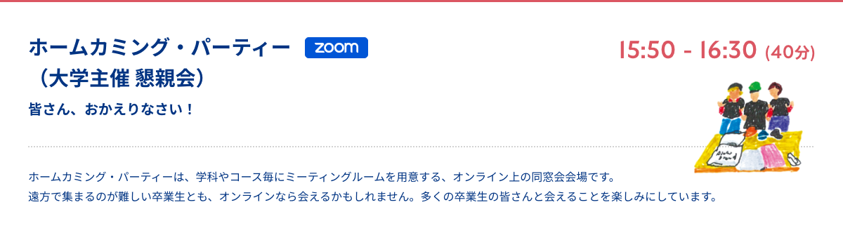 ホームカミング・パーティー（大学主催 懇親会） 皆さん、おかえりなさい！ zoom 15:50 - 16:30 (40分) ホームカミング・パーティーは、学科やコース毎にミーティングルームを用意する、オンライン上の同窓会会場です。遠方で集まるのが難しい卒業生とも、オンラインなら会えるかもしれません。多くの卒業生の皆さんと会えることを楽しみにしています。
