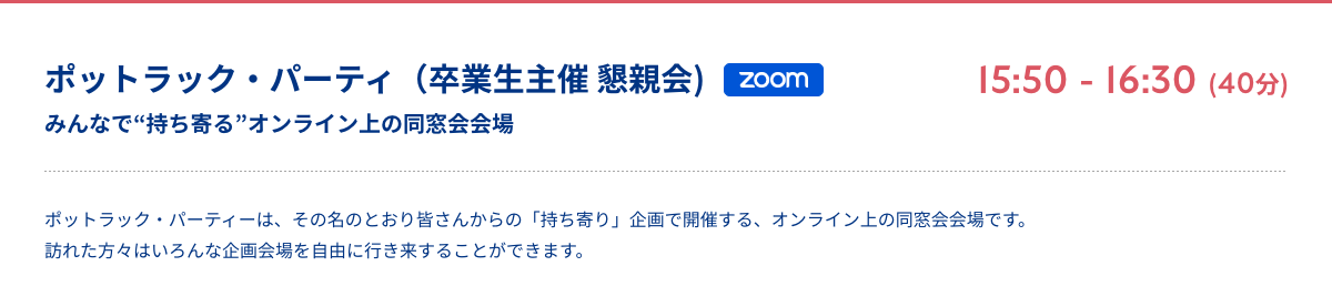 ポットラック・パーティ（卒業生主催 懇親会) みんなで“持ち寄る”オンライン上の同窓会会場 zoom 15:50 - 16:30 (40分) ポットラック・パーティーは、その名のとおり皆さんからの「持ち寄り」企画で開催する、オンライン上の同窓会会場です。訪れた方々はいろんな企画会場を自由に行き来することができます。