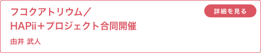フコクアトリウム／HAPii＋プロジェクト合同開催 由井武人