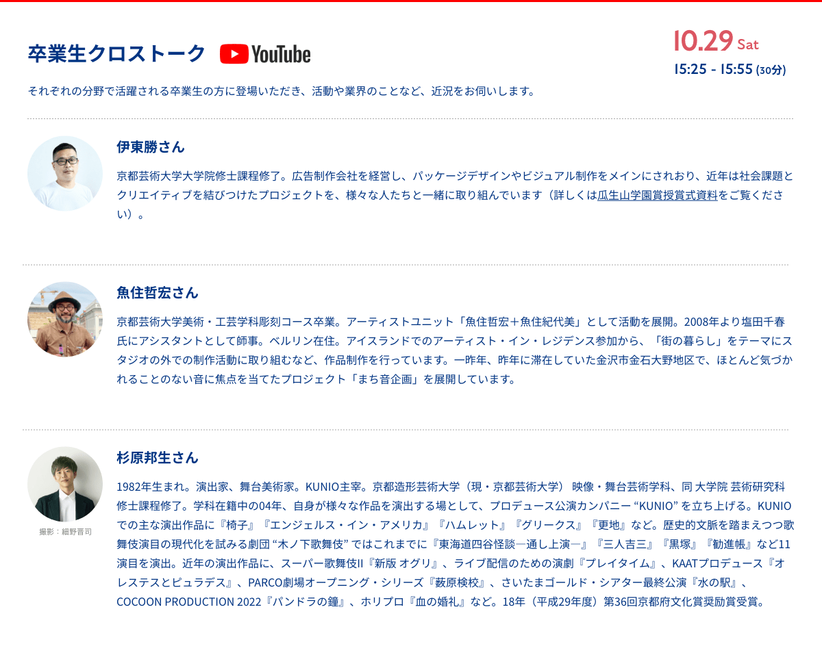 卒業生クロストーク 10月29日 15:25 - 15:55 (30分)　それぞれの分野で活躍される卒業生の方に登場いただき、活動や業界のことなど、近況をお伺いします。
              伊東勝さん 京都芸術大学大学院修士課程修了。広告制作会社を経営し、パッケージデザインやビジュアル制作をメインにされおり、近年は社会課題とクリエイティブを結びつけたプロジェクトを、様々な人たちと一緒に取り組んでいます（詳しくは瓜生山学園賞授賞式資料をご覧ください）。
              魚住哲宏さん　京都芸術大学美術・工芸学科彫刻コース卒業。アーティストユニット「魚住哲宏＋魚住紀代美」として活動を展開。2008年より塩田千春氏にアシスタントとして師事。ベルリン在住。アイスランドでのアーティスト・イン・レジデンス参加から、「街の暮らし」をテーマにスタジオの外での制作活動に取り組むなど、作品制作を行っています。一昨年、昨年に滞在していた金沢市金石大野地区で、ほとんど気づかれることのない音に焦点を当てたプロジェクト「まち音企画」を展開しています。
              杉原邦生をさん 1982年生まれ。演出家、舞台美術家。KUNIO主宰。京都造形芸術大学（現・京都芸術大学） 映像・舞台芸術学科、同 大学院 芸術研究科 修士課程修了。学科在籍中の04年、自身が様々な作品を演出する場として、プロデュース公演カンパニー “KUNIO” を立ち上げる。KUNIOでの主な演出作品に『椅子』『エンジェルス・イン・アメリカ』『ハムレット』『グリークス』『更地』など。歴史的文脈を踏まえつつ歌舞伎演目の現代化を試みる劇団 “木ノ下歌舞伎” ではこれまでに『東海道四谷怪談―通し上演―』『三人吉三』『黒塚』『勧進帳』など11演目を演出。近年の演出作品に、スーパー歌舞伎II『新版 オグリ』、ライブ配信のための演劇『プレイタイム』、KAATプロデュース『オレステスとピュラデス』、PARCO劇場オープニング・シリーズ『薮原検校』、さいたまゴールド・シアター最終公演『水の駅』、COCOON PRODUCTION 2022『パンドラの鐘』、ホリプロ『血の婚礼』など。18年（平成29年度）第36回京都府文化賞奨励賞受賞。
