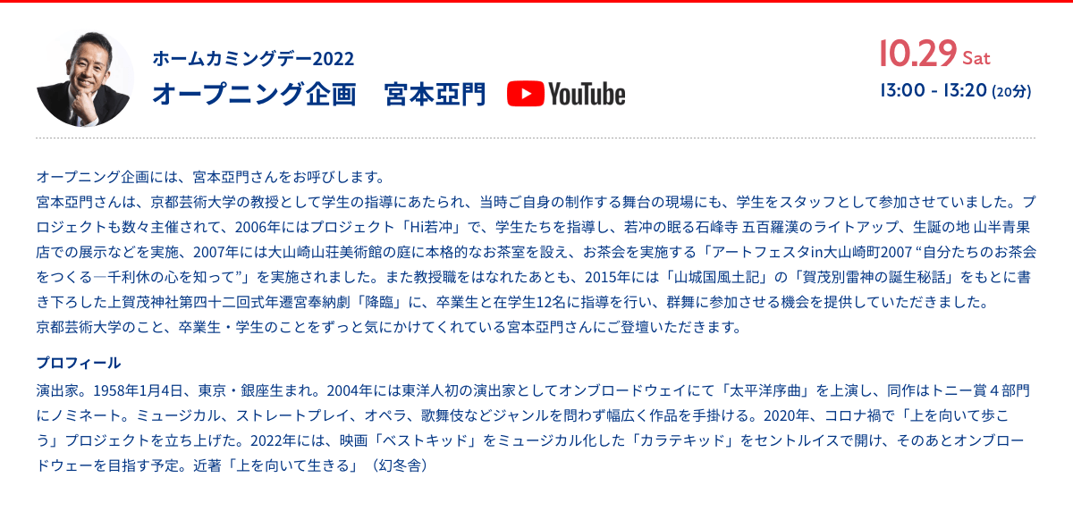 ホームカミングデー2022 オープニング企画 宮本亞門 オープニング企画には、宮本亞門さんをお呼びします。宮本亞門さんは、京都芸術大学の教授として学生の指導にあたられ、当時ご自身の制作する舞台の現場にも、学生をスタッフとして参加させていました。プロジェクトも数々主催されて、2006年にはプロジェクト「Hi若冲」で、学生たちを指導し、若冲の眠る石峰寺 五百羅漢のライトアップ、生誕の地 山半青果店での展示などを実施、2007年には大山崎山荘美術館の庭に本格的なお茶室を設え、お茶会を実施する「アートフェスタin大山崎町2007 “自分たちのお茶会をつくる―千利休の心を知って”」を実施されました。また教授職をはなれたあとも、2015年には「山城国風土記」の「賀茂別雷神の誕生秘話」をもとに書き下ろした上賀茂神社第四十二回式年遷宮奉納劇「降臨」に、卒業生と在学生12名に指導を行い、群舞に参加させる機会を提供していただきました。京都芸術大学のこと、卒業生・学生のことをずっと気にかけてくれている宮本亞門さんにご登壇いただきます。プロフィール 演出家。1958年1月4日、東京・銀座生まれ。2004年には東洋人初の演出家としてオンブロードウェイにて「太平洋序曲」を上演し、同作はトニー賞４部門にノミネート。ミュージカル、ストレートプレイ、オペラ、歌舞伎などジャンルを問わず幅広く作品を手掛ける。2020年、コロナ禍で「上を向いて歩こう」プロジェクトを立ち上げた。2022年には、映画「ベストキッド」をミュージカル化した「カラテキッド」をセントルイスで開け、そのあとオンブロードウェーを目指す予定。近著「上を向いて生きる」（幻冬舎）