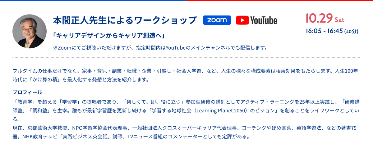 本間正人先生によるワークショップ「キャリアデザインからキャリア創造へ」10.29sat 16:05 - 16:45 (40分) Zoom/YouTube ※Zoomにてご視聴いただけますが、指定時間内のYoutubeのメインチャンネルでも配信します。フルタイムの仕事だけでなく、家事・育児・副業・転職・企業・引越し・社会人学習、など、人生の様々な構成要素は相乗効果をもたらします。人生100年時代に「かけ算の積」を最大化する発想と方法を紹介します。プロフィール 「教育学」を超える「学習学」の提唱者であり、「楽しくて、即、役に立つ」参加型研修の講師としてアクティブ・ラーニングを25年以上実践し、「研修講師塾」「調和塾」を主宰。誰もが最新学習歴を更新し続ける「学習する地球社会（Learning Planet 2050）のビジョン」を創ることをライフワークとしている。現在、京都芸術大学教授、NPO学習学協会代表理事、一般社団法人クロスオーバーキャリア代表理事、コーチングやほめ言葉、英語学習法、などの著書79冊。NHK教育テレビ「実践ビジネス英会話」講師、TVニュース番組のコメンテーターとしても定評がある。