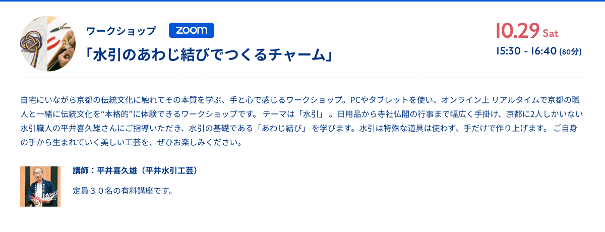 ワークショップ「水引のあわじ結びでつくるチャーム」10.29sat 15:30 - 16:40 (80分)（Zoomオンライン開催）自宅にいながら京都の伝統文化に触れてその本質を学ぶ、手と心で感じるワークショップ。PCやタブレットを使い、オンライン上 リアルタイムで京都の職人と一緒に伝統文化を“本格的”に体験できるワークショップです。 テーマは「水引」 。日用品から寺社仏閣の行事まで幅広く手掛け、京都に2人しかいない水引職人の平井喜久雄さんにご指導いただき、水引の基礎である「あわじ結び」 を学びます。水引は特殊な道具は使わず、手だけで作り上げます。 ご自身の手から生まれていく美しい工芸を、ぜひお楽しみください。講師：平井喜久雄（平井水引工芸） 定員30名の有料講座です。おもし込みはコチラ