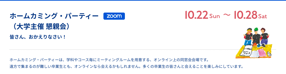 ホームカミング・パーティー（大学主催 懇親会） 皆さん、おかえりなさい！ Zoom 10月23日（日）〜10月29日（土） ホームカミング・パーティーは、学科やコース毎にミーティングルームを用意する、オンライン上の同窓会会場です。遠方で集まるのが難しい卒業生とも、オンラインなら会えるかもしれません。多くの卒業生の皆さんと会えることを楽しみにしています。