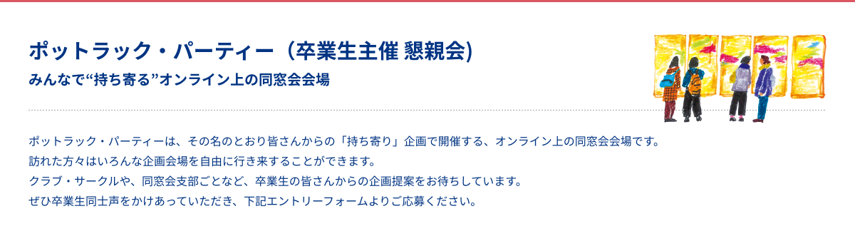 ポットラック・パーティー（卒業生主催 懇親会)ZOOM みんなで“持ち寄る”オンライン上の同窓会会場 ポットラック・パーティーは、その名のとおり皆さんからの「持ち寄り」企画で開催する、オンライン上の同窓会会場です。訪れた方々はいろんな企画会場を自由に行き来することができます。クラブ・サークルや、同窓会支部ごとなど、卒業生の皆さんからの企画提案をお待ちしています。ぜひ卒業生同士声をかけあっていただき、下記エントリーフォームよりご応募ください。